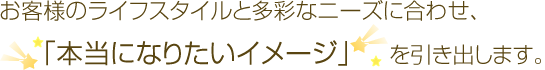 お客様のライフスタイルと多彩なニーズに合わせ、「本当になりたいイメージ」を引き出します。